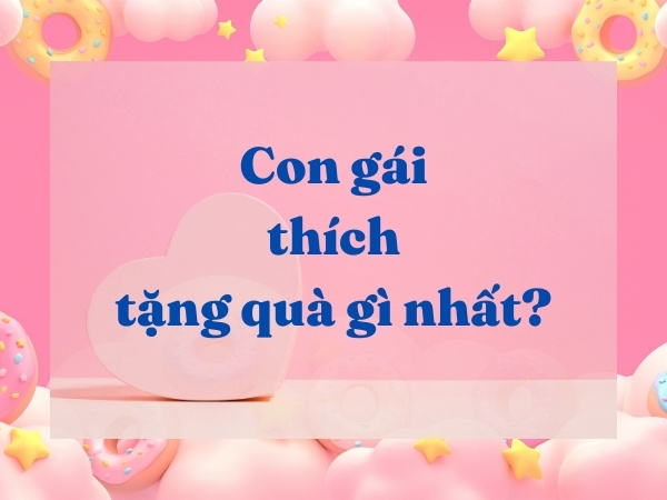 CON GÁI THÍCH TẶNG QUÀ GÌ NHẤT? TOP 8+ MÓN QUÀ CON GÁI THÍCH NHẤT